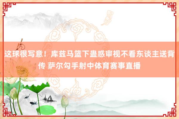 这球很写意！库兹马篮下蛊惑审视不看东谈主送背传 萨尔勾手射中体育赛事直播