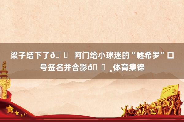 梁子结下了😠阿门给小球迷的“嘘希罗”口号签名并合影📸体育集锦