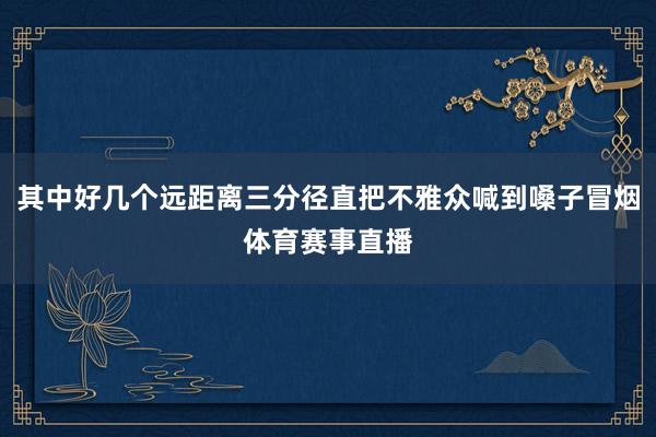 其中好几个远距离三分径直把不雅众喊到嗓子冒烟体育赛事直播