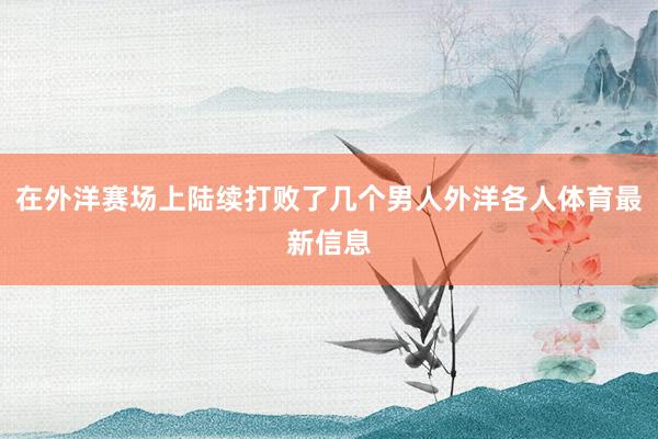 在外洋赛场上陆续打败了几个男人外洋各人体育最新信息