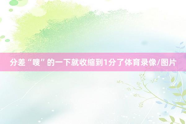 分差“嗖”的一下就收缩到1分了体育录像/图片