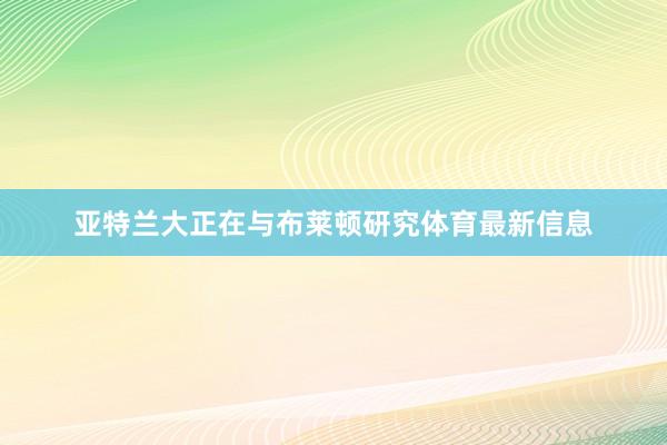亚特兰大正在与布莱顿研究体育最新信息