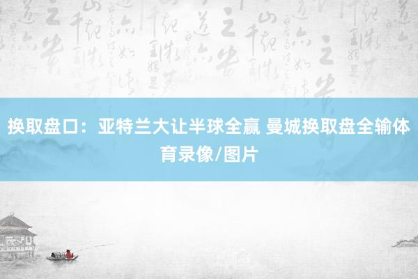 换取盘口：亚特兰大让半球全赢 曼城换取盘全输体育录像/图片