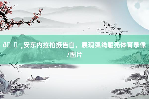 📸安东内拉拍摄告白，展现弧线躯壳体育录像/图片