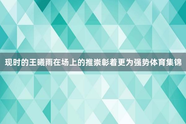 现时的王曦雨在场上的推崇彰着更为强势体育集锦