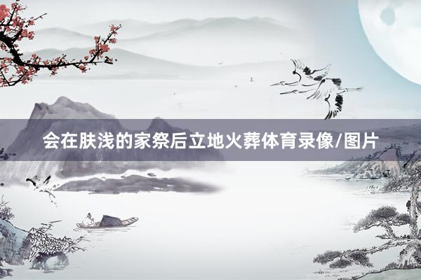 会在肤浅的家祭后立地火葬体育录像/图片