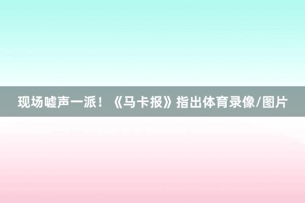 现场嘘声一派！《马卡报》指出体育录像/图片