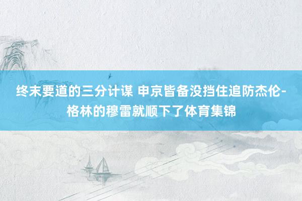 终末要道的三分计谋 申京皆备没挡住追防杰伦-格林的穆雷就顺下了体育集锦