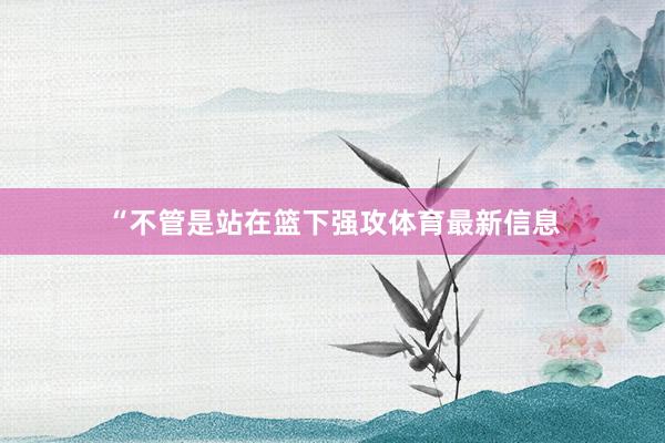 “不管是站在篮下强攻体育最新信息