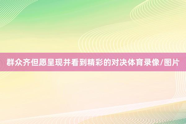 群众齐但愿呈现并看到精彩的对决体育录像/图片