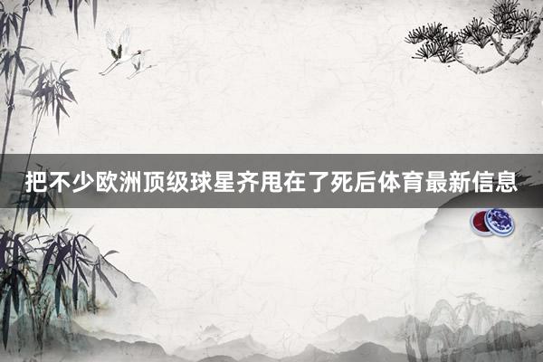 把不少欧洲顶级球星齐甩在了死后体育最新信息