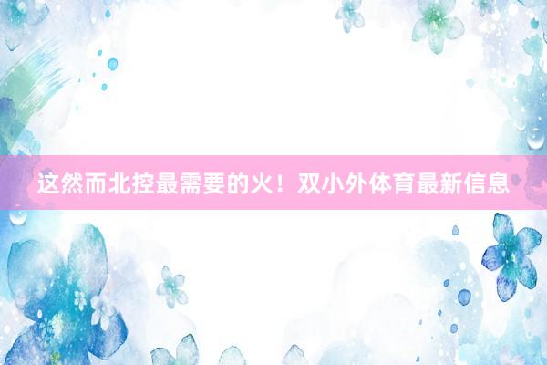 这然而北控最需要的火！双小外体育最新信息