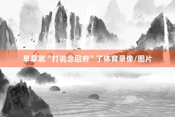 早早就“打说念回府”了体育录像/图片
