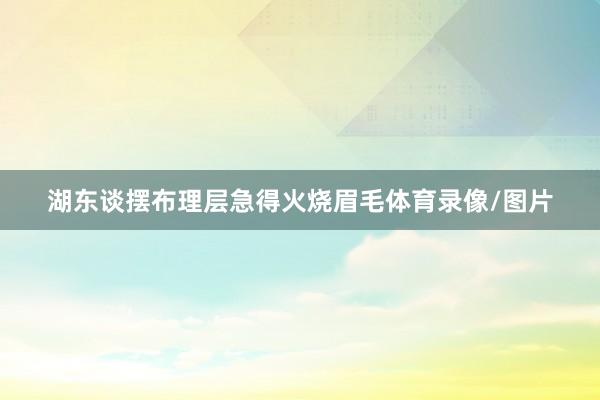湖东谈摆布理层急得火烧眉毛体育录像/图片