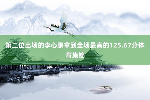 第二位出场的李心鹏拿到全场最高的125.67分体育集锦