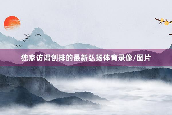 独家访谒创排的最新弘扬体育录像/图片