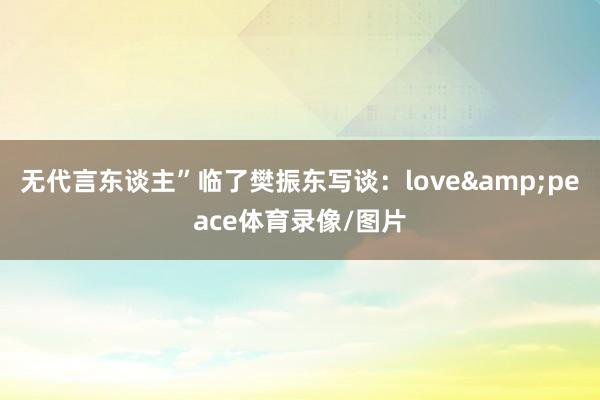 无代言东谈主”临了樊振东写谈：love&peace体育录像/图片