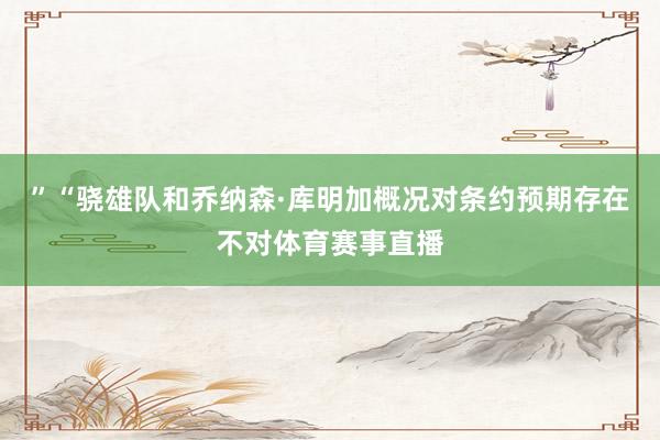 ”“骁雄队和乔纳森·库明加概况对条约预期存在不对体育赛事直播