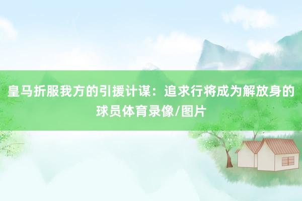 皇马折服我方的引援计谋：追求行将成为解放身的球员体育录像/图片