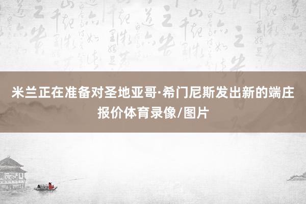 米兰正在准备对圣地亚哥·希门尼斯发出新的端庄报价体育录像/图片