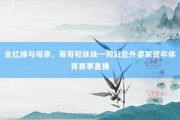 全红婵与母亲、哥哥和妹妹一同赶赴外婆家贺年体育赛事直播