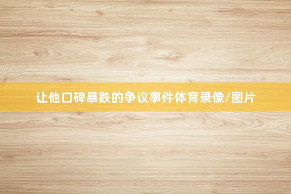 让他口碑暴跌的争议事件体育录像/图片