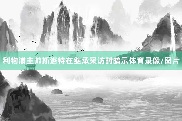 利物浦主帅斯洛特在继承采访时暗示体育录像/图片