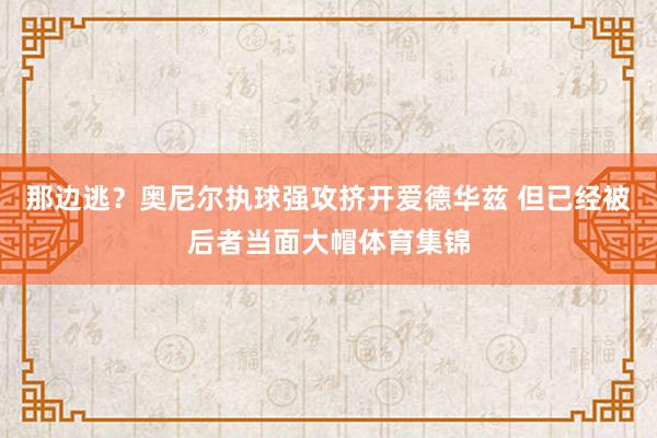 那边逃？奥尼尔执球强攻挤开爱德华兹 但已经被后者当面大帽体育集锦