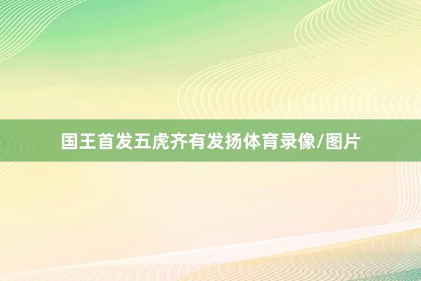 国王首发五虎齐有发扬体育录像/图片