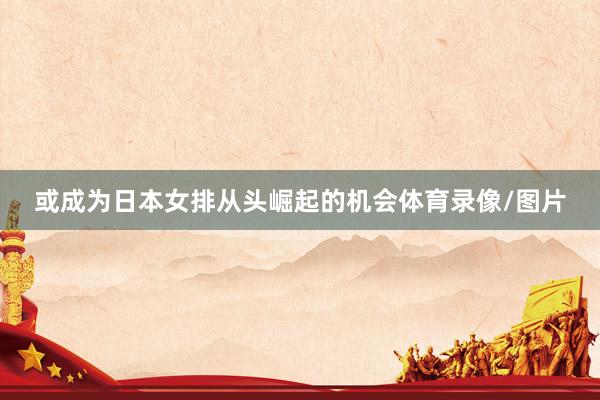 或成为日本女排从头崛起的机会体育录像/图片