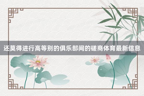 还莫得进行高等别的俱乐部间的磋商体育最新信息
