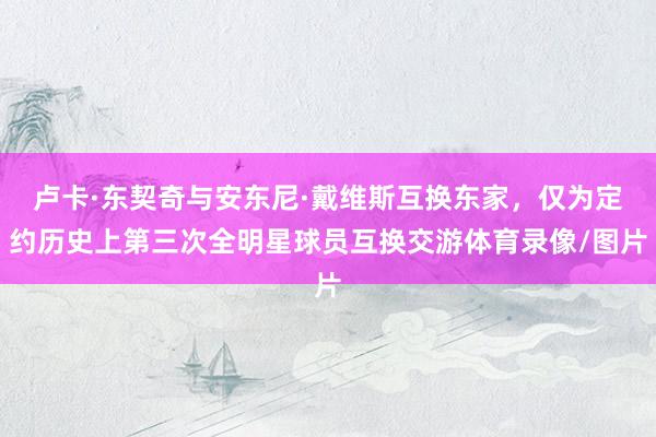 卢卡·东契奇与安东尼·戴维斯互换东家，仅为定约历史上第三次全明星球员互换交游体育录像/图片