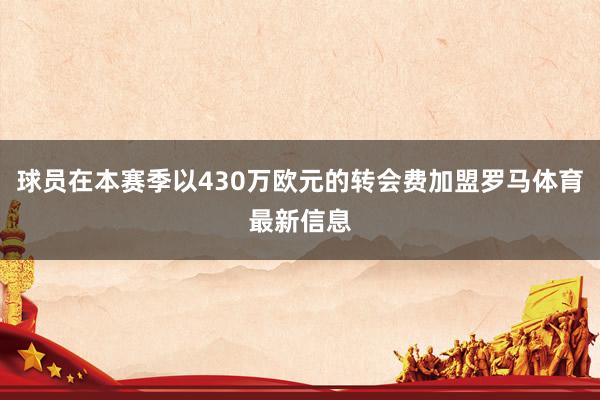 球员在本赛季以430万欧元的转会费加盟罗马体育最新信息