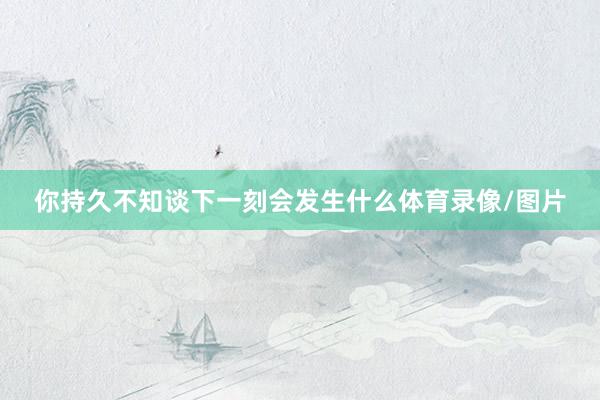 你持久不知谈下一刻会发生什么体育录像/图片