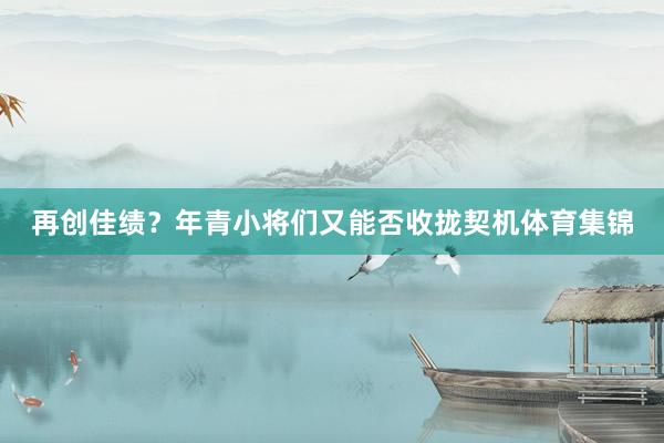 再创佳绩？年青小将们又能否收拢契机体育集锦