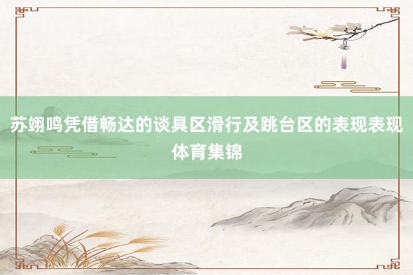 苏翊鸣凭借畅达的谈具区滑行及跳台区的表现表现体育集锦