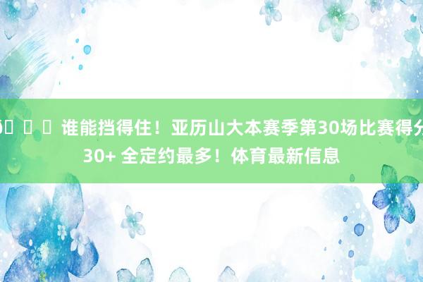 😏谁能挡得住！亚历山大本赛季第30场比赛得分30+ 全定约最多！体育最新信息