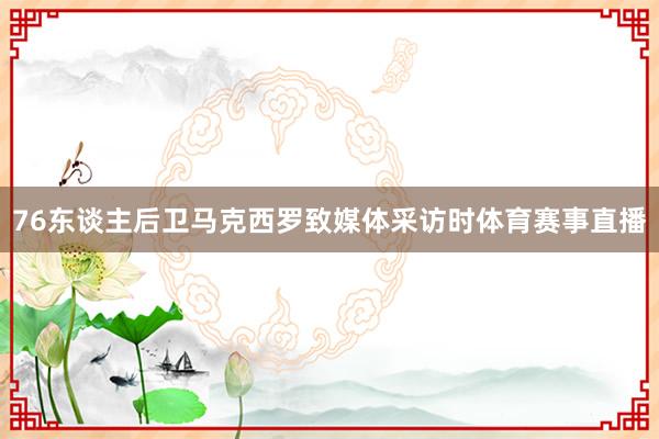 76东谈主后卫马克西罗致媒体采访时体育赛事直播
