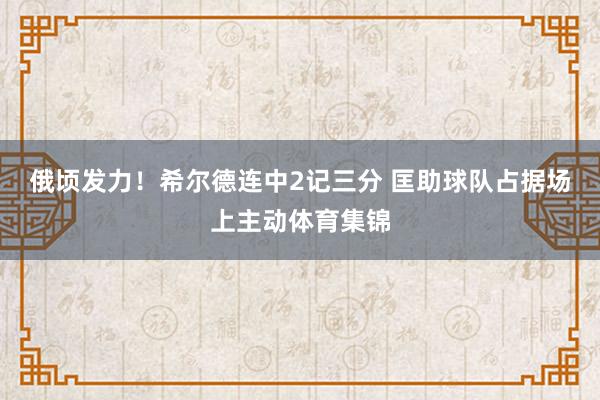 俄顷发力！希尔德连中2记三分 匡助球队占据场上主动体育集锦
