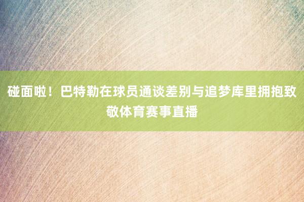 碰面啦！巴特勒在球员通谈差别与追梦库里拥抱致敬体育赛事直播