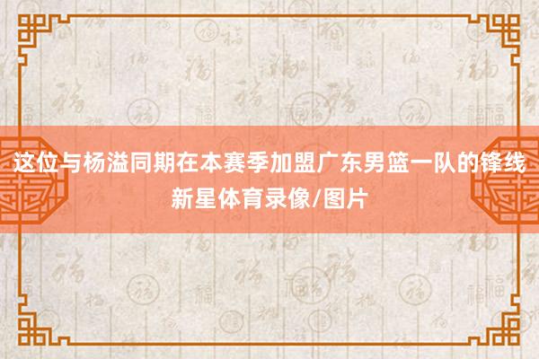 这位与杨溢同期在本赛季加盟广东男篮一队的锋线新星体育录像/图片