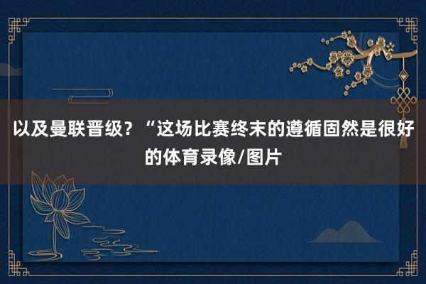 以及曼联晋级？“这场比赛终末的遵循固然是很好的体育录像/图片