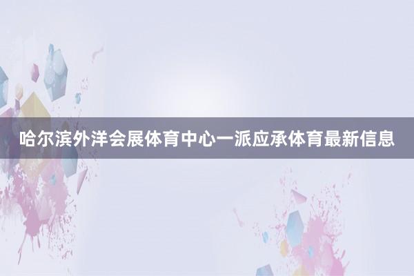哈尔滨外洋会展体育中心一派应承体育最新信息