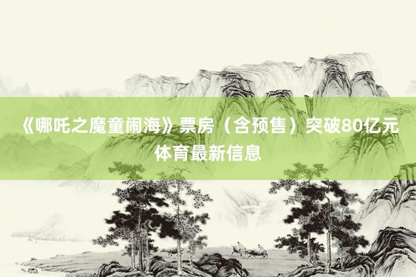 《哪吒之魔童闹海》票房（含预售）突破80亿元体育最新信息