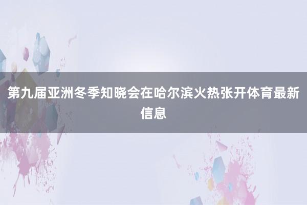 第九届亚洲冬季知晓会在哈尔滨火热张开体育最新信息