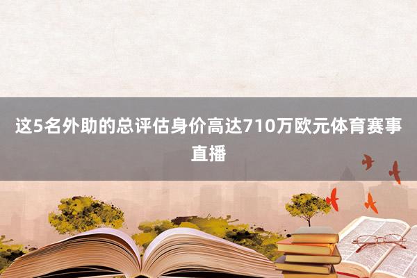 这5名外助的总评估身价高达710万欧元体育赛事直播