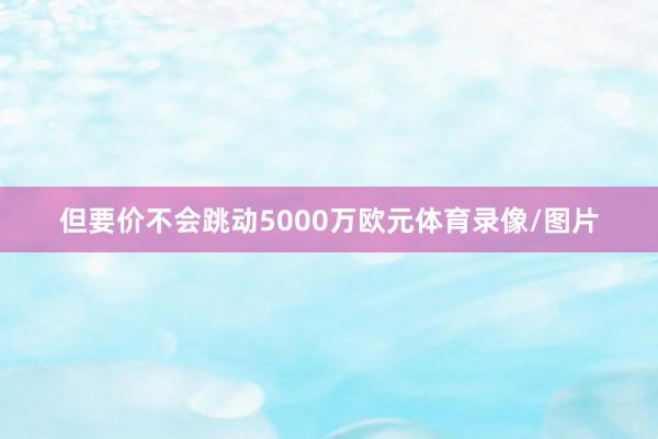 但要价不会跳动5000万欧元体育录像/图片