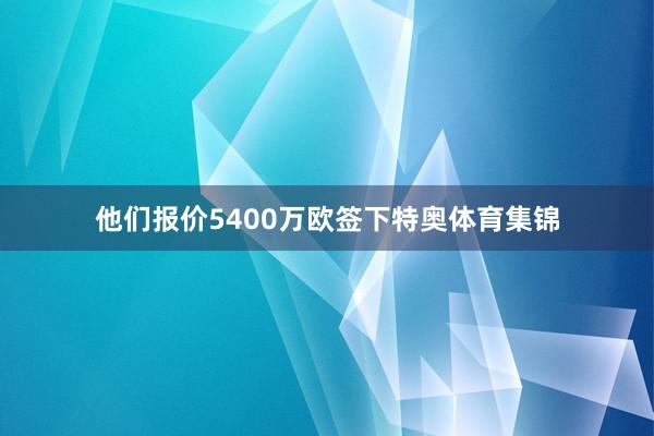他们报价5400万欧签下特奥体育集锦