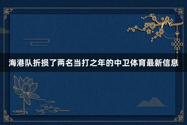 海港队折损了两名当打之年的中卫体育最新信息