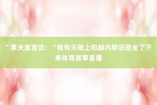 ”莱夫直言谈：“我有天晚上和赫内斯沿路坐了下来体育赛事直播